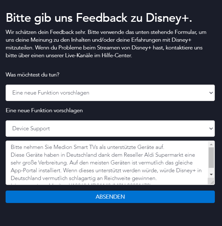 Bitte nehmen Sie Medion Smart TVs als unterstützte Geräte auf. Diese Geräte haben in Deutschland, u.a. wegen Vertrieb über Aldi, eine sehr große Verbreitung. Auf den meisten Geräten scheint das gleiche App-Portal installiert zu sein. Wenn Disney+ von diesem App-Portal unterstützt werden würde, hätte Disney+ vermutlich schlagartig an Reichweite in Deutschland gewonnen.